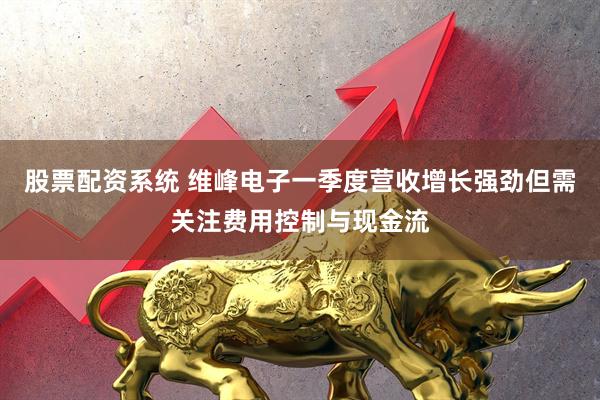 股票配资系统 维峰电子一季度营收增长强劲但需关注费用控制与现金流