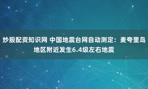 炒股配资知识网 中国地震台网自动测定：麦夸里岛地区附近发生6.4级左右地震