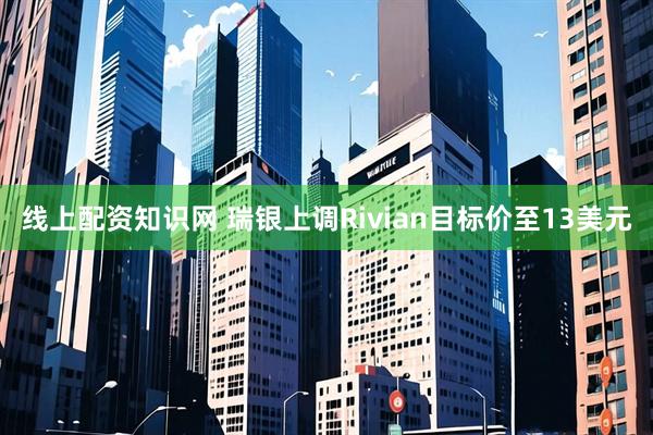 线上配资知识网 瑞银上调Rivian目标价至13美元