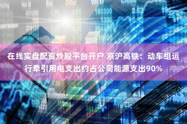 在线实盘配资炒股平台开户 京沪高铁：动车组运行牵引用电支出约占公司能源支出90%