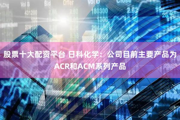 股票十大配资平台 日科化学：公司目前主要产品为ACR和ACM系列产品