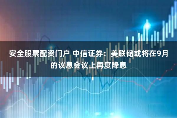 安全股票配资门户 中信证券：美联储或将在9月的议息会议上再度降息