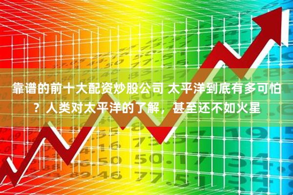 靠谱的前十大配资炒股公司 太平洋到底有多可怕？人类对太平洋的了解，甚至还不如火星