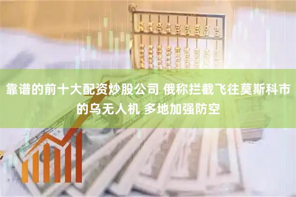 靠谱的前十大配资炒股公司 俄称拦截飞往莫斯科市的乌无人机 多地加强防空