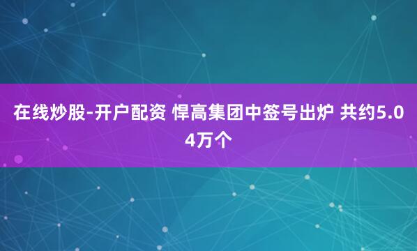 在线炒股-开户配资 悍高集团中签号出炉 共约5.04万个