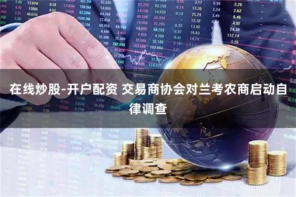 在线炒股-开户配资 交易商协会对兰考农商启动自律调查