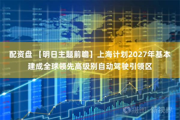 配资盘 【明日主题前瞻】上海计划2027年基本建成全球领先高级别自动驾驶引领区