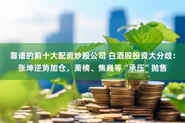 靠谱的前十大配资炒股公司 白酒股投资大分歧：张坤逆势加仓，萧楠、焦巍等“承压”抛售