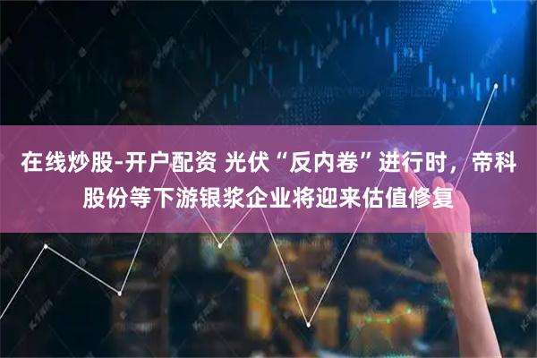 在线炒股-开户配资 光伏“反内卷”进行时，帝科股份等下游银浆企业将迎来估值修复