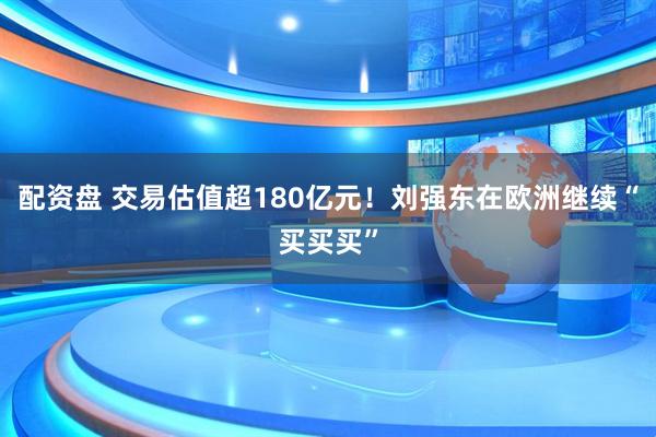 配资盘 交易估值超180亿元！刘强东在欧洲继续“买买买”