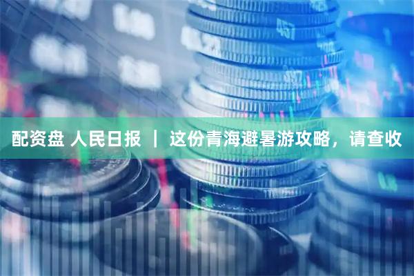配资盘 人民日报 ｜ 这份青海避暑游攻略，请查收