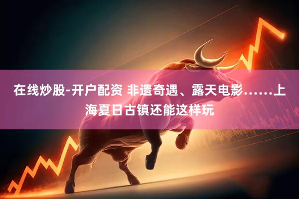 在线炒股-开户配资 非遗奇遇、露天电影……上海夏日古镇还能这样玩