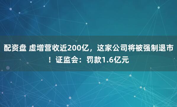 配资盘 虚增营收近200亿，这家公司将被强制退市！证监会：罚款1.6亿元
