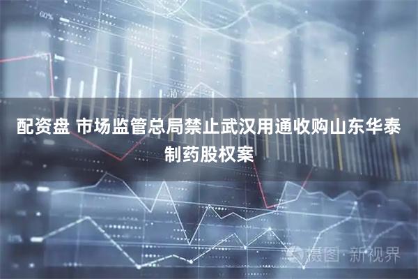 配资盘 市场监管总局禁止武汉用通收购山东华泰制药股权案