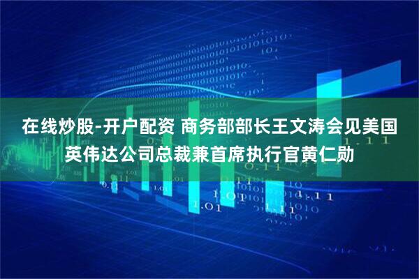 在线炒股-开户配资 商务部部长王文涛会见美国英伟达公司总裁兼首席执行官黄仁勋