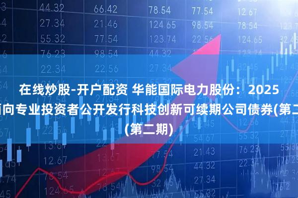 在线炒股-开户配资 华能国际电力股份：2025年面向专业投资者公开发行科技创新可续期公司债券(第二期)