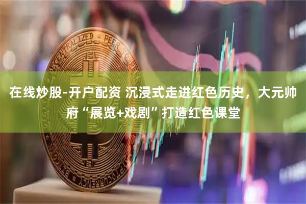 在线炒股-开户配资 沉浸式走进红色历史，大元帅府“展览+戏剧”打造红色课堂