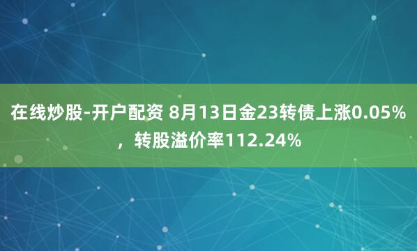 在线炒股-开户配资 8月13日金23转债上涨0.05%，转股溢价率112.24%