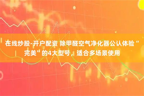 在线炒股-开户配资 除甲醛空气净化器公认体验“完美”的4大型号，适合多场景使用