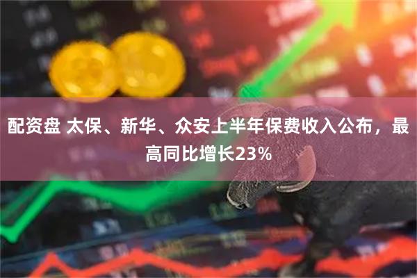 配资盘 太保、新华、众安上半年保费收入公布，最高同比增长23%