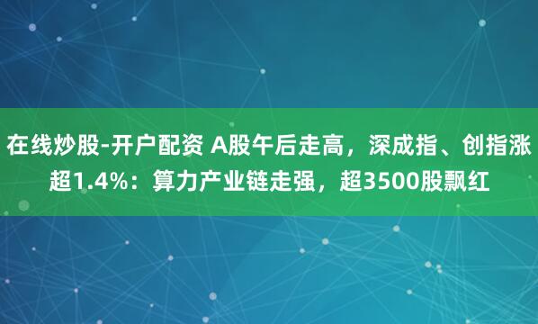在线炒股-开户配资 A股午后走高，深成指、创指涨超1.4%：算力产业链走强，超3500股飘红