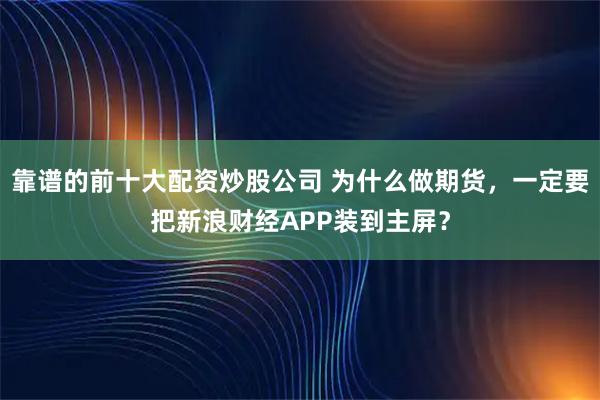 靠谱的前十大配资炒股公司 为什么做期货，一定要把新浪财经APP装到主屏？