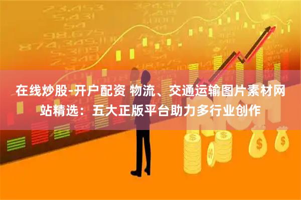 在线炒股-开户配资 物流、交通运输图片素材网站精选：五大正版平台助力多行业创作