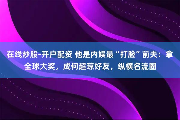 在线炒股-开户配资 他是内娱最“打脸”前夫：拿全球大奖，成何超琼好友，纵横名流圈