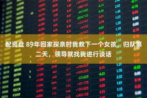 配资盘 89年回家探亲时我救下一个女孩，归队第二天，领导就找我进行谈话