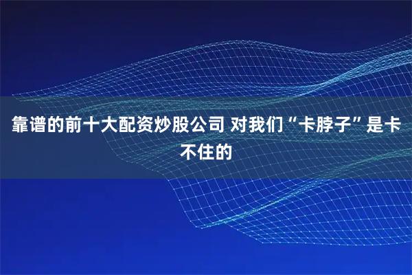 靠谱的前十大配资炒股公司 对我们“卡脖子”是卡不住的