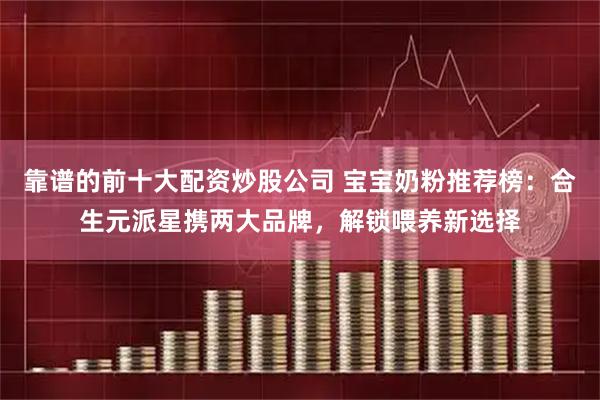 靠谱的前十大配资炒股公司 宝宝奶粉推荐榜：合生元派星携两大品牌，解锁喂养新选择