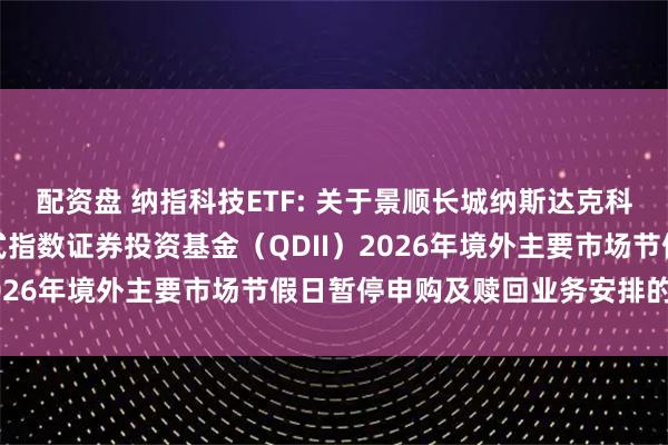 配资盘 纳指科技ETF: 关于景顺长城纳斯达克科技市值加权交易型开放式指数证券投资基金（QDII）2026年境外主要市场节假日暂停申购及赎回业务安排的公告